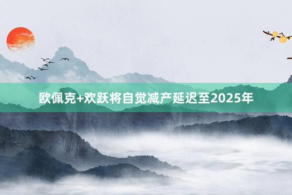 欧佩克+欢跃将自觉减产延迟至2025年